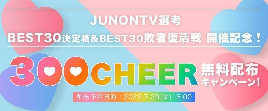 [JUNONTV選考]BEST30決定戦&BEST30敗者復活戦開催記念！300CHEER無料配布キャンペーン！