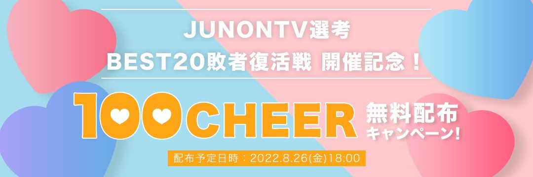 [JUNONTV選考]BEST20敗者復活戦開催記念！100CHEER無料配布キャンペーン！