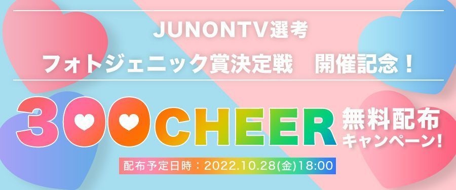 [JUNONTV選考] 「フォトジェニック賞決定戦」開催記念！300CHEER無料配布キャンペーン！