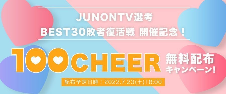 [JUNONTV選考]BEST30敗者復活戦開催記念！100CHEER無料配布キャンペーン！